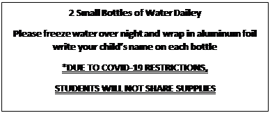 Text Box: 2 Small Bottles of Water Dailey
Please freeze water over night and wrap in aluminum foil write your child’s name on each bottle
*DUE TO COVID-19 RESTRICTIONS,
STUDENTS WILL NOT SHARE SUPPLIES
